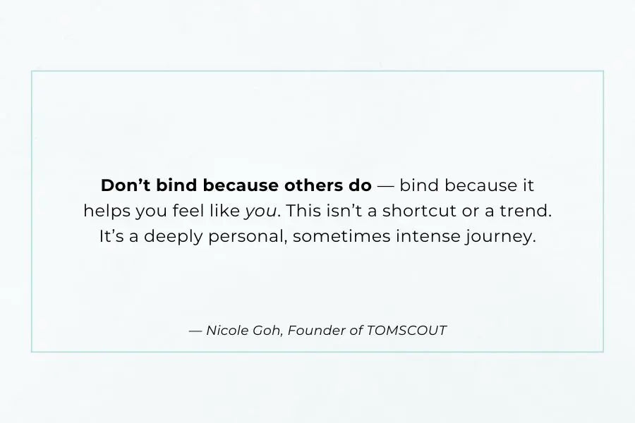Empowering quote graphic on a white background featuring a message from Nicole Goh, Founder of TOMSCOUT: “Don’t bind because others do — bind because it helps you feel like you.” The text underscores the personal, affirming nature of chest binding, reinforcing TOMSCOUT’s commitment to intentional, identity-affirming support for trans, non-binary, and gender-diverse individuals.